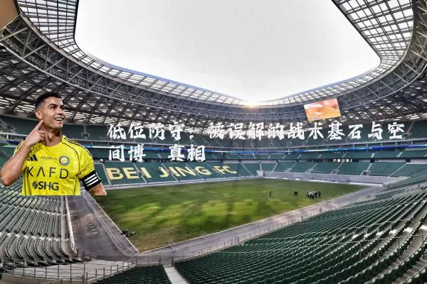 低位防守:被误解的战术基石与空间博弈真相